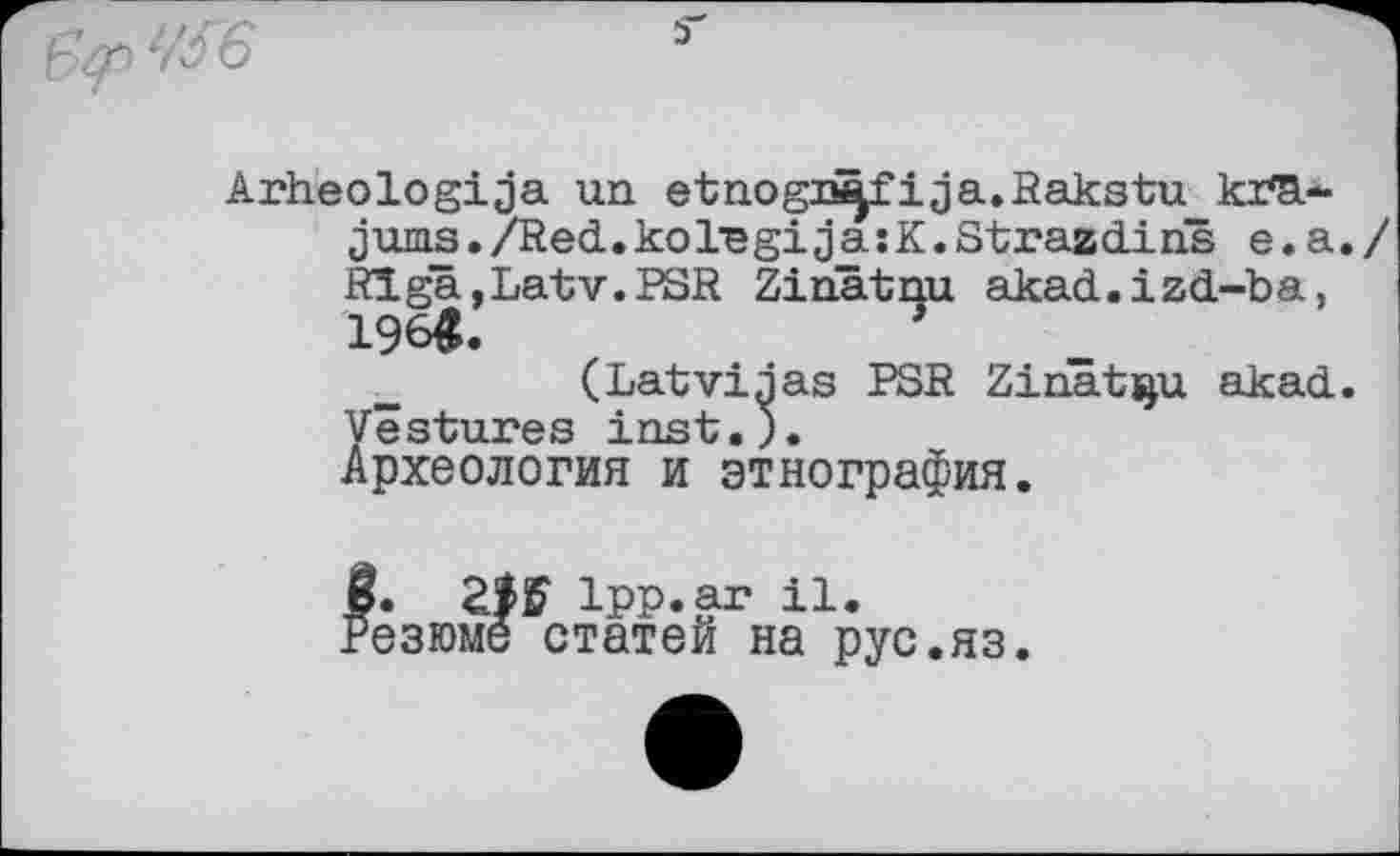 ﻿6
Arheologija un etnogn^fija.Rakstu кґЗі-jums./Red.kol,egija;K.Strazdins e.a./ Rïga,Latv.BSR Ziriâtnu akad.izd-ba, 196«.
(Latviaas BSR Zinat^u akad. Vestures inst.).
Археология и этнография.
Zi'S Ipp.ar il. езюме статей на рус.яз.